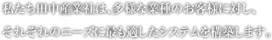 私たち田中産業社は、多様な業種のお客様に対し、それぞれのニーズに最も適したシステムを構築します。
